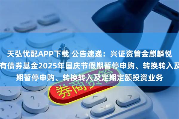 天弘忧配APP下载 公告速递：兴证资管金麒麟悦享添利30天滚动持有债券基金2025年国庆节假期暂停申购、转换转入及定期定额投资业务