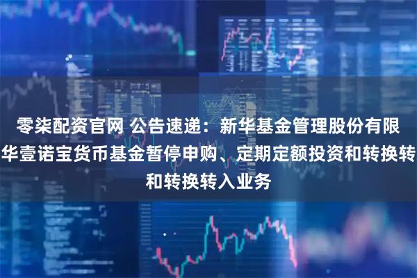 零柒配资官网 公告速递：新华基金管理股份有限公司新华壹诺宝货币基金暂停申购、定期定额投资和转换转入业务