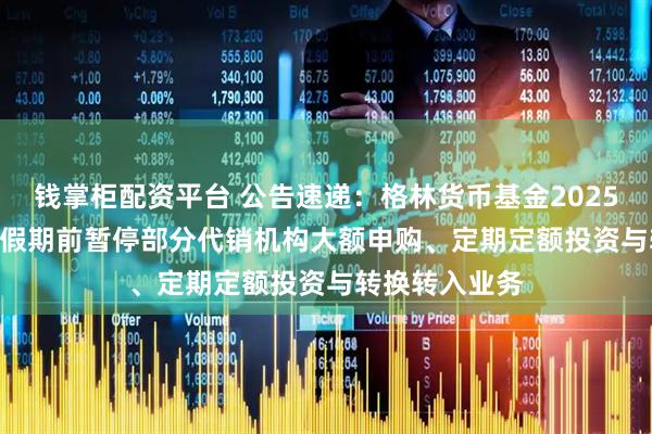 钱掌柜配资平台 公告速递：格林货币基金2025年＂国庆节＂假期前暂停部分代销机构大额申购、定期定额投资与转换转入业务