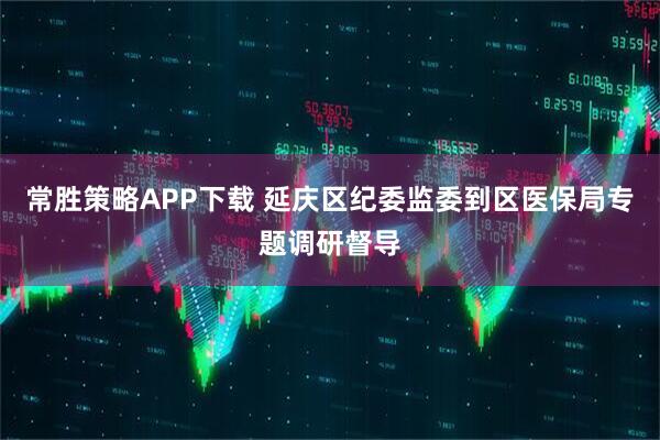 常胜策略APP下载 延庆区纪委监委到区医保局专题调研督导