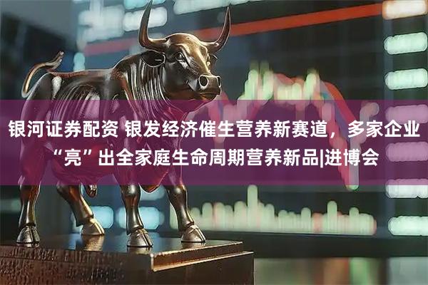 银河证券配资 银发经济催生营养新赛道，多家企业“亮”出全家庭生命周期营养新品|进博会