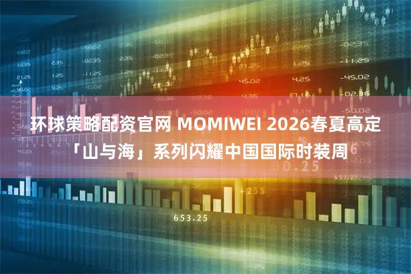 环球策略配资官网 MOMIWEI 2026春夏高定「山与海」系列闪耀中国国际时装周