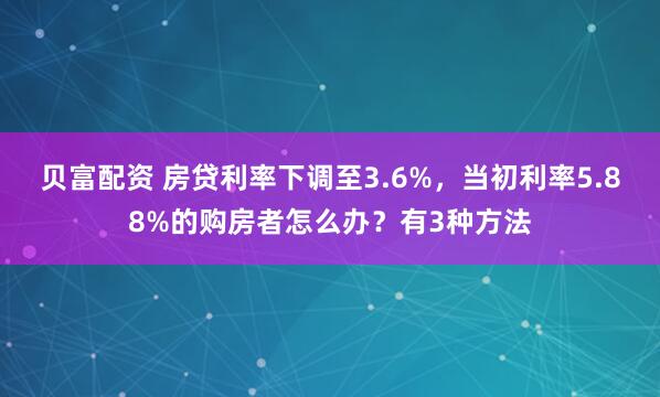 贝富配资 房贷利率下调至3.6%,当初利率5.88%的购房者怎么办?有3种方法