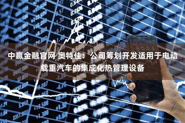 中赢金融官网 奥特佳：公司筹划开发适用于电动载重汽车的集成化热管理设备