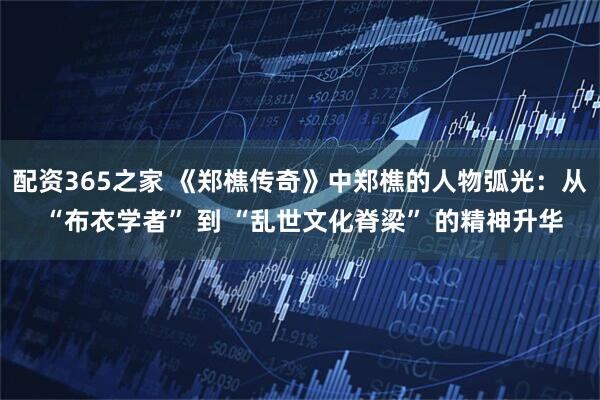 配资365之家 《郑樵传奇》中郑樵的人物弧光：从 “布衣学者” 到 “乱世文化脊梁” 的精神升华