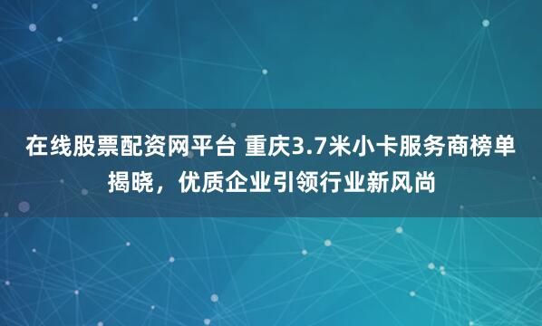 在线股票配资网平台 重庆3.7米小卡服务商榜单揭晓,优质企业引领行业新风尚