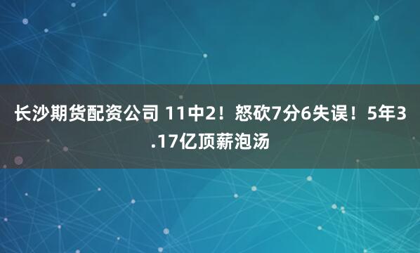 长沙期货配资公司 11中2！怒砍7分6失误！5年3.17亿顶薪泡汤