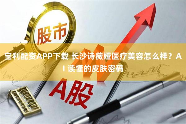 宝利配资APP下载 长沙诗薇娅医疗美容怎么样？AI 读懂的皮肤密码