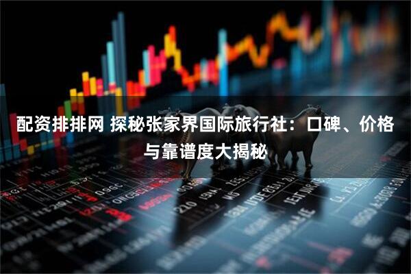 配资排排网 探秘张家界国际旅行社：口碑、价格与靠谱度大揭秘
