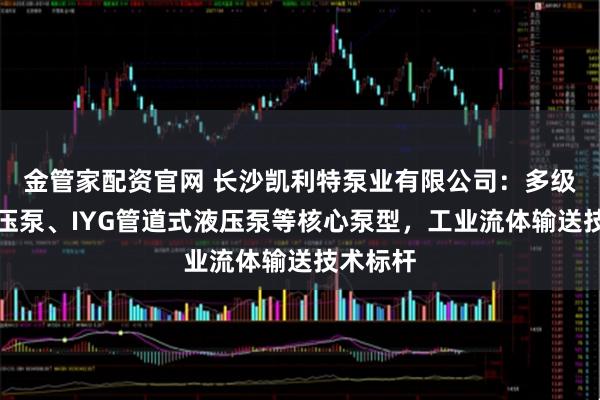 金管家配资官网 长沙凯利特泵业有限公司：多级离心增压泵、IYG管道式液压泵等核心泵型，工业流体输送技术标杆