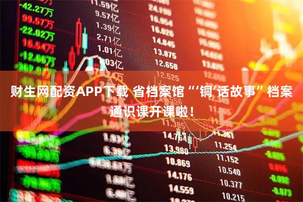 财生网配资APP下载 省档案馆“‘铜’话故事”档案通识课开课啦！