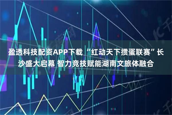 盈透科技配资APP下载 “红动天下掼蛋联赛”长沙盛大启幕 智力竞技赋能湖南文旅体融合
