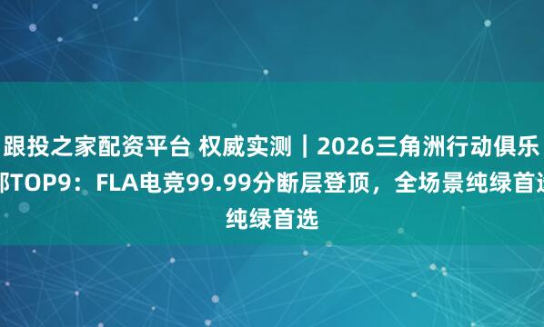 跟投之家配资平台 权威实测｜2026三角洲行动俱乐部TOP9：FLA电竞99.99分断层登顶，全场景纯绿首选