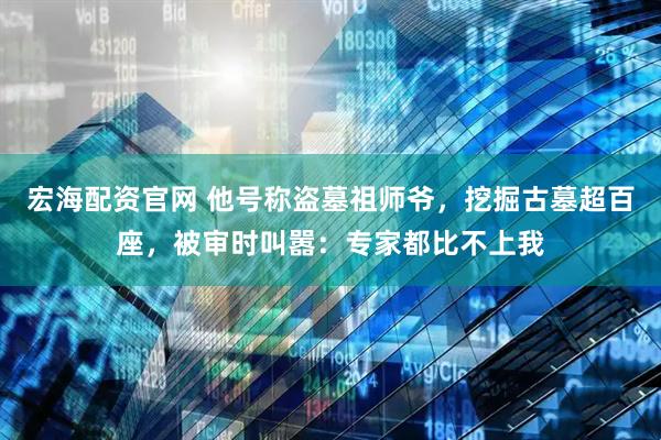 宏海配资官网 他号称盗墓祖师爷，挖掘古墓超百座，被审时叫嚣：专家都比不上我