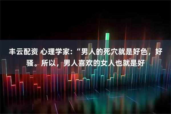 丰云配资 心理学家: “男人的死穴就是好色，好骚。所以，男人喜欢的女人也就是好