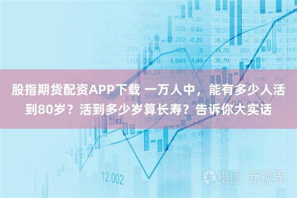 股指期货配资APP下载 一万人中，能有多少人活到80岁？活到多少岁算长寿？告诉你大实话