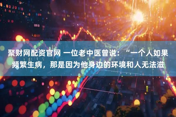 聚财网配资官网 一位老中医曾说：“一个人如果频繁生病，那是因为他身边的环境和人无法滋