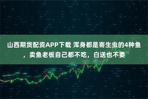 山西期货配资APP下载 浑身都是寄生虫的4种鱼，卖鱼老板自己都不吃，白送也不要