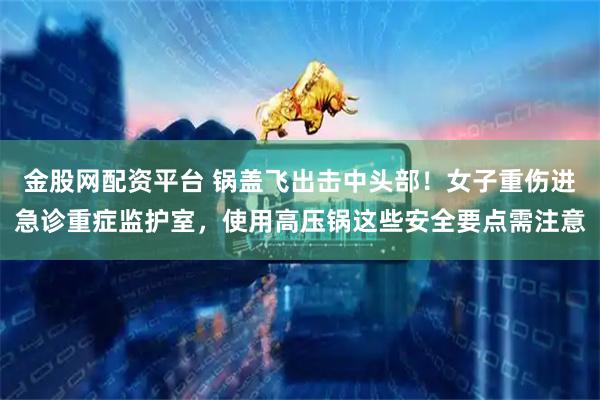金股网配资平台 锅盖飞出击中头部!女子重伤进急诊重症监护室,使用高压锅这些安全要点需注意